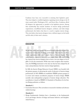 Coalitions have been very successful in attaining their legislative goals.
They have helped to establish legislation regulating interior design in the 19
states named earlier, Washington, D.C., and Puerto Rico. Coalitions afford
all designers the opportunity to partake in the legislative process. Among
their membership they include members of interior design professional
organizations, nonaffiliated interior designers, architects, and other design
professionals who believe that there is a need to regulate interior design.
They also believe that interior designers have a definite impact on the health
and life safety of their state’s citizenry.
EDUCATION
Atthistime
At this time, states that regulate the interior design profession require vary-
ing amounts of education for design professionals. One state has no educa-
tional requirement, while others require four- or five-year degrees. Most
states, however, require at least a two-year degree. Since 1998, the NCIDQ
has required that interior designers have at least a two-year degree to be eli-
gible to sit for the examination. While some states recognize other examina-
tions, the NCIDQ examination is the only one that has been adopted by all
states and jurisdictions that have interior design legislation.
In 1968, the Interior Design Educators Council (IDEC) was founded with
the primary purpose of advancing the needs of educators of interior design
professionals. In 1973, FIDER was established. FIDER’s primary purpose is
to review and evaluate accreditation programs of interior design. FIDER
accredits only undergraduate programs of interior design education. The
accreditation is based on FIDER’S 12 Standards of Excellence for the Inte-
rior Design profession, as follows.
Standard 1.
• Curriculum Structure (The curriculum is structured to facilitate and advance
student learning.)
Standard 2.
• Design Fundamentals (Students have a foundation in the fundamentals
of art and design, theories of design and human behavior, and discipline-
related history.)
CHAPTER 21 LEGISLATION 469
 