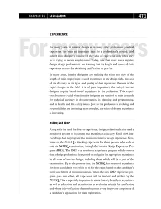 EXPERIENCE
Formanyyears
For many years, in interior design as in many other professions, practical
experience has been an important item for a professional’s résumé. And
indeed most designers considered the value of experience only when they
were trying to secure employment. Today, now that more states regulate
design, design professionals are learning that the length and nature of their
experience matters for obtaining certification to practice.
In many areas, interior designers are realizing the value not only of the
length of their employment-related experience in the design field, but also
of the diversity in the type and quality of that experience. Because of the
rapid changes in the field, it is of great importance that today’s interior
designer acquire broad-based experience in the profession. This experi-
ence becomes crucial when interior designers are required to meet demands
for technical accuracy in documentation, in planning and programming,
and in health and life safety issues. Just as the profession is evolving and
responsibilities are becoming more complex, the value of diverse experience
is increasing.
NCIDQ and IDEP
Along with the need for diverse experience, design professionals also need a
monitored process to document that experience accurately. Until 1999, inte-
rior design had no program that monitored interior design experience. Now,
however, the NCIDQ is tracking experience for those persons who wish to
take the NCIDQ examination, through the Interior Design Experience Pro-
gram (IDEP). The IDEP is a monitored experience program which ensures
that a design professional is exposed to and gains the appropriate experience
in all areas of interior design, including those which will be a part of the
examination. Up to the present time, the NCIDQ has measured experience
for those candidates who wish to sit for the exam based on the candidate’s
merit and letters of recommendation. When the new IDEP experience pro-
gram goes into effect, all experience will be tracked and verified by the
NCIDQ. This is especially important in states that rely heavily on experience
as well as education and examination as evaluative criteria for certification
and where this verification element becomes a very important component of
a candidate’s application for state registration.
CHAPTER 21 LEGISLATION 471
 