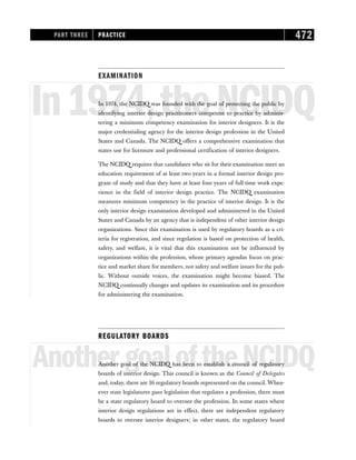 EXAMINATION
In1974,theNCIDQ
In 1974, the NCIDQ was founded with the goal of protecting the public by
identifying interior design practitioners competent to practice by adminis-
tering a minimum competency examination for interior designers. It is the
major credentialing agency for the interior design profession in the United
States and Canada. The NCIDQ offers a comprehensive examination that
states use for licensure and professional certification of interior designers.
The NCIDQ requires that candidates who sit for their examination meet an
education requirement of at least two years in a formal interior design pro-
gram of study and that they have at least four years of full-time work expe-
rience in the field of interior design practice. The NCIDQ examination
measures minimum competency in the practice of interior design. It is the
only interior design examination developed and administered in the United
States and Canada by an agency that is independent of other interior design
organizations. Since this examination is used by regulatory boards as a cri-
teria for registration, and since regulation is based on protection of health,
safety, and welfare, it is vital that this examination not be influenced by
organizations within the profession, whose primary agendas focus on prac-
tice and market share for members, not safety and welfare issues for the pub-
lic. Without outside voices, the examination might become biased. The
NCIDQ continually changes and updates its examination and its procedure
for administering the examination.
REGULATORY BOARDS
AnothergoaloftheNCIDQ
Another goal of the NCIDQ has been to establish a council of regulatory
boards of interior design. This council is known as the Council of Delegates
and, today, there are 16 regulatory boards represented on the council. When-
ever state legislatures pass legislation that regulates a profession, there must
be a state regulatory board to oversee the profession. In some states where
interior design regulations are in effect, there are independent regulatory
boards to oversee interior designers; in other states, the regulatory board
PART THREE PRACTICE 472
 