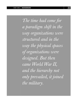 The time had come for
a paradigm shift in the
way organizations were
structured and in the
way the physical spaces
of organizations were
designed. But then
came World War II,
and the hierarchy not
only prevailed, it joined
the military.
PART ONE BACKGROUND 32
 