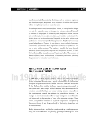 may be comprised of many design disciplines, such as architects, engineers,
and interior designers. Regardless of the structure, the duties and responsi-
bilities of regulatory boards are much the same.
According to state statute, boards register, license, or certify interior design-
ers, and they maintain rosters of those persons who are registered, licensed,
or certified for the purpose of identifying them. Regulatory boards have the
power to discipline those registrants, licensees, or certified professionals who
do not protect the health and safety of the public or who fail to adhere to the
performance standards required of their profession. Regulatory boards may
set and adopt Rules of Conduct for practitioners. Most regulatory boards are
composed of practitioners of the represented profession or professions and
one or more public members. The regulatory board is the venue through
which the public can register complaints that a registrant, licensee, or certi-
fied professional has harmed someone’s health and safety. The members of
a state regulatory board are responsible for upholding the statutes governing
the profession for which the board is formed.
REGULATION IN LIGHT OF THE WAY DESIGN
PROFESSIONALS PRACTICE
In1904,ElsiedeWolfe
In 1904, Elsie de Wolfe began a career in what we now refer to as interior
design in America. Nearly a century later, it is doubtful Ms. de Wolfe would
recognize the profession that she created. It was not until after World War
II that the face of the building landscape began to change dramatically in
the United States. The changes occurred with the onset of curtain-wall con-
struction, suspended ceilings, and central building systems, which allowed
for environmental control, and changes in construction methods. The
changes to construction methods led to larger contiguous areas of interior
real estate and the introduction of open office planning concepts. These
events, along with the formation of large-scale corporations brought on by
the postwar boom, all laid the groundwork for the interior design field and
its responsibilities.
Today, interior designers are hired to complete tasks as varied as program-
ming new or reused facilities and planning spatial layouts for large and small
CHAPTER 21 LEGISLATION 473
 