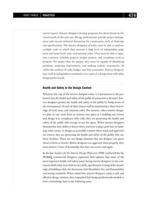 interior spaces. Interior designers develop programs for clients based on the
varied needs of the end user. Design professionals provide project manage-
ment and execute technical documents for construction, such as drawings
and specifications. The interior designers of today must be able to perform
multiple tasks in which they exercise a high level of independent judg-
ment and know local, state, and national codes. They must be able to nego-
tiate contracts, schedule projects, budget projects, and coordinate work in
progress. No matter what the project, they must be capable of identifying
problems, analyzing requirements, and making realistic assessments, all
within the confines of code, budget, and time constraints. Interior designers
may work as independent consultants or as a part of a design team with other
design professionals.
Health and Safety in the Design Context
Whatever the role of the interior designer today, it is paramount to the pro-
fession that the health and safety of the public be protected at all times. Inte-
rior designers protect the health and safety of the public by being aware of
the consequences of each of their choices and by maintaining a direct knowl-
edge of local, state, and national codes. For instance, when interior design-
ers plan an exit route from an interior core space to a building exit system
and design it in compliance with code, they are protecting the health and
safety of the public who occupy or use the space. When interior designers
demonstrate their ability to know where and how to place grab bars in hand-
icap toilet rooms, or design an accessible counter where reach and approach
are correct, they are protecting the health and safety of the public who use
those facilities. These are not design elements that the designer can guess
about or leave to chance. Before designers can approach them properly, they
must possess a base of knowledge that they can access and apply.
In the last Analysis for the Interior Design Profession (1998) conducted for the
NCIDQ, commercial designers expressed their opinion that some of the
most important health and safety issues facing interior designers in the com-
mercial field today were field survey skills, specification writing skills, knowl-
edge of building codes, the Americans with Disabilities Act, and flammability
and testing standards. When asked how interior designers create a safe and
effective design solution, they responded that design professionals needed to
have a knowledge base in the following areas.
PART THREE PRACTICE 474
 