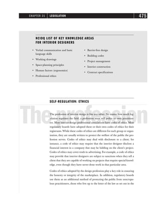CHAPTER 21 LEGISLATION 475
SELF-REGULATION: ETHICS
Theprofession
The profession of interior design is like any other. No matter how much leg-
islation regulates the field, a profession must still police its own practition-
ers. Most interior design professional associations have codes of ethics. Most
regulatory boards have adopted these or their own codes of ethics for their
registrants. While these codes of ethics are different for each group or organ-
ization, they are usually written to protect the welfare of the public the pro-
fession serves. Codes of ethics may deal with disclosure to a client; for
instance, a code of ethics may require that the interior designer disclose a
financial interest in a company that may be bidding on the client’s project.
Codes of ethics may cover truth in advertising. For example, a code of ethics
may provide that interior designers are subject to sanctions when they tell a
client that they are capable of working on projects that require special knowl-
edge, even though they have never done work in that particular area.
Codes of ethics adopted by the design profession play a key role in ensuring
the honesty or integrity of the marketplace. In addition, regulatory boards
use them as an additional method of protecting the public from unscrupu-
lous practitioners, those who live up to the letter of the law as set out in the
NCIDQ LIST OF KEY KN0WLEDGE AREAS
FOR INTERIOR DESIGNERS
• Verbal communication and basic
language skills
• Working drawings
• Space-planning principles
• Human factors (ergonomics)
• Professional ethics
• Barrier-free design
• Building codes
• Project management
• Interior construction
• Contract specifications
 
