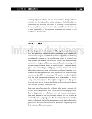 statutory regulatory scheme, but who may otherwise, through dishonest
activities, put the welfare of the public in jeopardy. And while ethics are
important to any profession, they cannot be legislated. Although regulatory
boards may adopt a profession’s ethics code, or establish a code of its own,
it is the responsibility of the profession to establish and maintain its own
standards of ethical conduct.
TEAM ASSEMBLY
Interiordesigners
Interior designers work with a variety of different professionals, from archi-
tects and engineers to contractors and art consultants. In the built environ-
ment, interior designers most likely deal with the largest amount of differing
consultants. For instance, on a large architectural project, an architect’s team
may consist of the architect, structural, civil, electrical and mechanical engi-
neers, interior designer, and landscape architect. Similarly, depending on the
size and complexity of the project, an interior designer’s team may be com-
prised of the interior designer and lighting, acoustical, furniture, art, interior
plantscaping, window covering, and furniture consultants. Regardless of the
numbers or types of professionals on a project team, the interior designer
must possess the ability to communicate with each one on a knowledgeable
level and guide the project to conclusion. With the complexity of interior
design today, no designer can effectively be a one-person show. Design pro-
fessionals must rely on the expertise of other professionals, yet all of them
must function as integral parts of the team.
Due to the onset of interior design legislation, it has become even more crit-
ical that interior designers are aware of how best to assemble a project team.
Interior designers are now called upon more and more not only to partici-
pate in the design team but also to convene, control, and lead the team. In
states with interior design legislation that allows for collaboration with other
design professionals, the interior designer may serve as lead professional or
professional of record. In some instances, the interior designer may be the
lead, with the architect as consultant.
CHAPTER 21 LEGISLATION 477
 