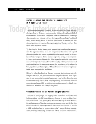 UNDERSTANDING THE DESIGNER’S INFLUENCE
IN A REGULATED FIELD
Today’sinteriordesigner
Today’s interior designer is a blend of technician, artist, sociologist, and psy-
chologist. Interior designers must master the ability to bring facets of all of
these elements to their work. They must have detailed technical knowledge
of construction and codes, as well as a thorough understanding of health and
safety issues, as they pertain to the built environment. In addition, the inte-
rior designer must be capable of recognizing cultural changes and how they
relate to the welfare of society.
To date, interior design has not been adequately acknowledged as a profes-
sion that requires a distinct set of core competencies that extend well beyond
simple decoration; nor has the broad social and economic impact of the pro-
fession been recognized. Yet the increase in product testing, codes, ergonom-
ics issues, environmental issues, civil rights legislation, and other government
mandates testify to the increased level of knowledge and implementation skill
required of the interior design professional. The prominence of these issues in
laws, regulations, and among the public underscores the need for legal regu-
lation of the interior design profession.
Driven by cultural and societal changes, economic developments, and tech-
nological advances, the practice of interior design has become more cogni-
zant of, and responsible for, public health, safety, and welfare. Even the most
fundamental design service, such as space planning, which requires attention
to corridor and aisle width, in addition to reach dimensions, is critically con-
cerned with the health and safety of the public
Consumer Demands and the Need for Designer Education
Today, we are living longer, and enjoying better health, than at any other time
in history. Along with this longer life comes the need for more specialized inte-
rior environments. The graying Baby Boomers of today are more demand-
ing and expectant of interior environments that not only provide for their
health-care services but also fulfill their cultural and social needs. To provide
a viable professional service to these clients, today’s interior designer must spe-
cialize, diversify, and develop more breadth in both education and experience.
PART THREE PRACTICE 478
 