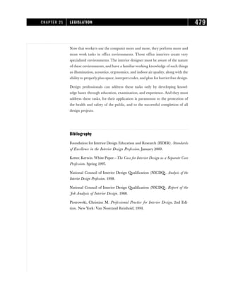 Now that workers use the computer more and more, they perform more and
more work tasks in office environments. Those office interiors create very
specialized environments. The interior designer must be aware of the nature
of these environments, and have a familiarworking knowledge of such things
as illumination, acoustics, ergonomics, and indoor air quality, along with the
ability to properly plan space, interpret codes, and plan for barrier-free design.
Design professionals can address these tasks only by developing knowl-
edge bases through education, examination, and experience. And they must
address these tasks, for their application is paramount to the protection of
the health and safety of the public, and to the successful completion of all
design projects.
Bibliography
Foundation for Interior Design Education and Research (FIDER). Standards
of Excellence in the Interior Design Profession. January 2000.
Ketter, Kerwin. White Paper.—The Case for Interior Design as a Separate Core
Profession. Spring 1997.
National Council of Interior Design Qualification (NICDQ). Analysis of the
Interior Design Profession. 1998.
National Council of Interior Design Qualification (NICDQ). Report of the
Job Analysis of Interior Design. 1988.
Piotrowski, Christine M. Professional Practice for Interior Design, 2nd Edi-
tion. New York: Van Nostrand Reinhold, 1994.
CHAPTER 21 LEGISLATION 479
 