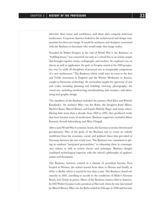 advertise their vision and confidence, and share their uniquely American
exuberance. Corporate America looked to the architectural and design com-
munities for their new image. It would be architects and designers associated
with the Bauhaus in Germany who would make that image reality.
Founded by Walter Gropius at the end of World War I, the Bauhaus, or
“building house,” was conceived not only as a school but as an artistic utopia
that brought together artists, craftspeople, and workers. Its emphasis was on
theory as well as application. Its goal, as Gropius stated in his 1919 prospec-
tus, was “to unify all disciplines of practical arts as inseparable components
of a new architecture.” The Bauhaus, which could trace its roots to the Arts
and Crafts movement in England and the Wiener Werkstatte in Austria,
sought to humanize technology. Its curriculum taught the spectrum of arts
and crafts, including planning and building; weaving; photography; the
visual arts, including woodcarving, metalsmithing, and ceramics; and adver-
tising and graphic design.
The members of the Bauhaus included the painters Paul Klee and Wassily
Kandinsky; the architect Mies van der Rohe; the designers Josef Albers,
Herbert Bayer, Marcel Breuer, and Laszlo Moholy-Nagy; and many others.
During little more than a decade, from 1919 to 1933, they produced works
that have become icons of modernism. Bauhaus supporters included Albert
Einstein, Arnold Schoenberg, and Marc Chagall.
After a post-World War I economic boom, the German economy deteriorated
precipitously. One of the goals of the Bauhaus was to create an orderly
worldview from the economic, social, and political chaos that prevailed in
Germany between the two world wars. The Bauhaus was committed to giv-
ing its students “integrated personalities,” to educating them in contempo-
rary culture as well as artistic theory and technique. Bauhaus designs
combined technological expertise with the school’s philosophy of egalitari-
anism and dynamism.
The Bauhaus, however, existed in a climate of ascendant fascism. First
located in Weimar, the school moved from there to Dessau and finally, in
1932, to Berlin, where it stayed for less than a year. The Bauhaus closed vol-
untarily in 1933, unwilling to accede to the conditions of Hitler’s German
Reich, now firmly in power. Many of the Bauhaus masters fled to America.
In 1937Walter Gropius took a position at Harvard, where he was later joined
by Marcel Breuer. Mies van der Rohe settled in Chicago in 1938 and became
CHAPTER 2 HISTORY OF THE PROFESSION 33
 