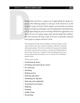 DDesign firms each have a unique way of approaching the design of a
project. The following chapters in this part of the book focus on the
designer’s scope of services. These chapters are presented as narratives
from a varied group of designers each describing their individual meth-
ods of approaching the process of design. While these approaches vary
due to the size of a project, project type and the design firm’s philoso-
phy and resources, the basic scope of services is generally consistent
from project to project and firm to firm.
The Chicago-based design firm Eva Maddox  Associates designs a broad
range of project type; from residential, healthcare, education, commercial
and corporate projects. The firm has combined the best-practice knowledge
they derive from their diverse practice to construct the following Scope of
Service Chart. The chart is a “snapshot” in time, describing today’s key activ-
ities generally performed during the course of a project from marketing to
project closeout.
The key actions include:
• Coordinating the project
• Developing and monitoring the contract
• Fee monitoring
• Scheduling
• Defining ojectives
• Gathering information
• Establishing the “Big Idea”
• Patterning (when applicable)
• Formatting the presentation
• Budgeting
• Designing
• Graphic design
• Documenting
CHAPTER 22 SCOPE OF SERVICE CHART 483
 