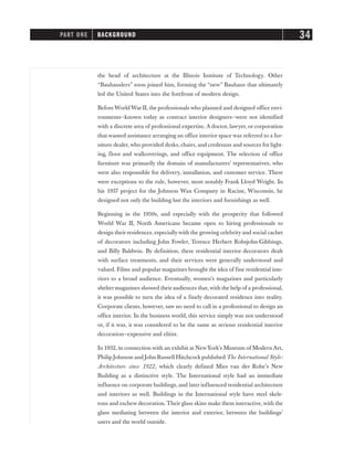 the head of architecture at the Illinois Institute of Technology. Other
“Bauhauslers” soon joined him, forming the “new” Bauhaus that ultimately
led the United States into the forefront of modern design.
BeforeWorld War II, the professionals who planned and designed office envi-
ronments—known today as contract interior designers—were not identified
with a discrete area of professional expertise. A doctor, lawyer, or corporation
that wanted assistance arranging an office interior space was referred to a fur-
niture dealer,who provided desks, chairs, and credenzas and sources for light-
ing, floor and wallcoverings, and office equipment. The selection of office
furniture was primarily the domain of manufacturers’ representatives, who
were also responsible for delivery, installation, and customer service. There
were exceptions to the rule, however, most notably Frank Lloyd Wright. In
his 1937 project for the Johnson Wax Company in Racine, Wisconsin, he
designed not only the building but the interiors and furnishings as well.
Beginning in the 1930s, and especially with the prosperity that followed
World War II, North Americans became open to hiring professionals to
design their residences, especiallywith the growing celebrity and social cachet
of decorators including John Fowler, Terence Herbert Robsjohn-Gibbings,
and Billy Baldwin. By definition, these residential interior decorators dealt
with surface treatments, and their services were generally understood and
valued. Films and popular magazines brought the idea of fine residential inte-
riors to a broad audience. Eventually, women’s magazines and particularly
shelter magazines showed their audiences that,with the help of a professional,
it was possible to turn the idea of a finely decorated residence into reality.
Corporate clients, however, saw no need to call in a professional to design an
office interior. In the business world, this service simply was not understood
or, if it was, it was considered to be the same as serious residential interior
decoration—expensive and elitist.
In 1932, in connection with an exhibit at NewYork’s Museum of Modern Art,
Philip Johnson and John Russell Hitchcock published The International Style:
Architecture since 1922, which clearly defined Mies van der Rohe’s New
Building as a distinctive style. The International style had an immediate
influence on corporate buildings, and later influenced residential architecture
and interiors as well. Buildings in the International style have steel skele-
tons and eschew decoration. Their glass skins make them interactive,with the
glass mediating between the interior and exterior, between the buildings’
users and the world outside.
PART ONE BACKGROUND 34
 
