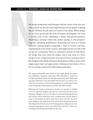 NNo design professional would disagree with the advice of the wise soul
who pointed out that the most important part of any project is getting
the job: Without the job, there isn’t much to fuss about. When design-
ers set out to get the job, the work of business development can seem
to involve a lot of fuss: identifying a market with growth potential;
identifying a prospect within that market; getting on that prospect’s
long list; submitting qualifications; presenting your team in a formal
interview; touring projects; proposing a scope of services and fees;
negotiating the terms of the contract; and exploring whyyou did or did
not get the commission. That’s an exhaustive amount of work before
the design firm even starts the project, and it may seem to a busy
designer to be a huge investment of resources for an uncertain return.
But designers who think of business development solely in terms of the
single project miss real opportunities. Getting one job done well is a
key to starting a good and ideally lasting association.
The design professional’s goal should be not simply getting the project,
but establishing a long-term relationship. This relationship is created not
through marketing the project, but through marketing the client. Maybe only
one project will result—some clients build only one house, one school, or one
office—but the reference is forever. If the project is an award winner but the
client is disgruntled with the process, you have only half-succeeded.
Marketing and business development activities are exercises in building
trust. It is only when designers earn the trust of the client that they receive
the project. Designers can earn the client’s trust by demonstrating that they
have current, relevant experience, talent, strong processes, and the ability to
listen to and interpret the client’s goals. And to prove that they have these
assets, designers must understand and use the business development process.
This chapter describes the process of developing clients, selling your services,
and preparing proposals. At the core of all of these activities is a focus on a
rewarding and enduring relationship with the client.
CHAPTER 23 POSITIONING: SEEKING AND SECURING WORK 493
 