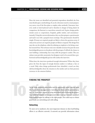Once the issues are identified and potential respondents identified, the firm
must decide upon a methodology. It can do a literature search (a smart prepara-
tory move, even if the firm plans to employ other methods). Literature, how-
ever, tends to look backward and is therefore in danger of being dated. In
comparison, the Internet is a marvelous research tool. It gives design profes-
sionals access to corporations, hospitals, public entities, and associations—
instantly. Using this current information,theycan then prepare a questionnaire
and mail it out with a prepaid return envelope. The questionnaire should be
simple. If essays are required, people are likely to throw the questions away; if
onlyyes/no answers are required, people are likely to respond. The design firm
may also use the telephone, either by enlisting an employee or by hiring a mar-
ket research firm.The in-house route usesvaluable resources but puts the most
knowledgeable person on the phone with the prospect. It affords the chance to
start building a relationship, but it may stifle the prospect’s candor. The con-
sultant route provides anonymity, but designers need to be assured that a pro-
fessional and knowledgeable person will conduct the interview.
When have the interviews produced enough information? When they have
given the firm the input of enough decision makers to indicate a fact or
a trend. Only when design professionals have identified a trend can they
talk knowledgeably about the situation in the market and use their precious
resources in the smartest fashion.
FINDING THE PROSPECT
Togetwork
To get work, designers must know that an opportunity exists, and the more
they know about the opportunity (including the client and the potential proj-
ect), the better their chances of being short-listed and of winning the project.
Any useful information about a potential client or project can serve as a lead.
Lead finding begins by talking to the right people. Two valid ways to obtain
good leads are networking and cold calling.
Networking
To most savvy marketers, the most important element in their lead-finding
efforts is an effective network. A network can provide information about
CHAPTER 23 POSITIONING: SEEKING AND SECURING WORK 495
 