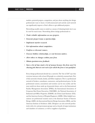markets, potential projects, competition, and just about anything else design
professionals want to know. A well-constructed and actively used network
can significantly improve a firm’s efforts to get additional projects.
Networking usually comes to mind as a means of obtaining leads, but it can
be used for much more. Networking allows design professionals to
• Trade reliable information on new projects.
• Generate project teams or partnerships.
• Implement market research.
• Get information about competitors.
• Confirm or discount rumors.
• Uncover hidden relationships, or real decision makers.
• Alert others to changes within your firm.
• Obtain postinterview feedback.
• Save a lot of time (and a lot of money) because the firm won’t be
chasing jobs that are not real or for which the firm is not qualified.
Every design professional already has a network. The “law of 250” says that
everyone interacts with at least 250 people on a relatively constant basis. Part
of this network is friends, family, and fellow employees. Part is a professional
network of brokers, consultants, contractors, and professional peers. In this
professional context, associations and societies can be very useful, and the
most useful are those made up of potential clients, such as the International
Facility Management Association (IFMA), the International Association of
Corporate Real Estate Executives (NACORE), the National Association of
Industrial and Office Properties (NAIOP), the Urban Land Institute (ULI),
and the American Society of Hospital Engineers (ASHE). Other helpful asso-
ciations are professional societies such as the American Society of Interior
Design (ASID), the International Interior Design Association (IIDA), and the
American Institute of Architects (AIA). Designers can also network produc-
tively with civic and government groups such as boards of major institutions
and chambers of commerce, as well as suppliers of products.
PART FOUR PROCESS 496
 