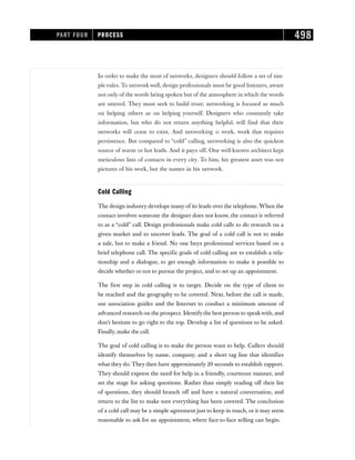 In order to make the most of networks, designers should follow a set of sim-
ple rules. To network well, design professionals must be good listeners, aware
not only of the words being spoken but of the atmosphere in which the words
are uttered. They must seek to build trust; networking is focused as much
on helping others as on helping yourself. Designers who constantly take
information, but who do not return anything helpful, will find that their
networks will cease to exist. And networking is work, work that requires
persistence. But compared to “cold” calling, networking is also the quickest
source of warm or hot leads. And it pays off. One well-known architect kept
meticulous lists of contacts in every city. To him, his greatest asset was not
pictures of his work, but the names in his network.
Cold Calling
The design industry develops many of its leads over the telephone. When the
contact involves someone the designer does not know, the contact is referred
to as a “cold” call. Design professionals make cold calls to do research on a
given market and to uncover leads. The goal of a cold call is not to make
a sale, but to make a friend. No one buys professional services based on a
brief telephone call. The specific goals of cold calling are to establish a rela-
tionship and a dialogue, to get enough information to make it possible to
decide whether or not to pursue the project, and to set up an appointment.
The first step in cold calling is to target. Decide on the type of client to
be reached and the geography to be covered. Next, before the call is made,
use association guides and the Internet to conduct a minimum amount of
advanced research on the prospect. Identify the best person to speakwith, and
don’t hesitate to go right to the top. Develop a list of questions to be asked.
Finally, make the call.
The goal of cold calling is to make the person want to help. Callers should
identify themselves by name, company, and a short tag line that identifies
what they do. They then have approximately 20 seconds to establish rapport.
They should express the need for help in a friendly, courteous manner, and
set the stage for asking questions. Rather than simply reading off their list
of questions, they should branch off and have a natural conversation, and
return to the list to make sure everything has been covered. The conclusion
of a cold call may be a simple agreement just to keep in touch, or it may seem
reasonable to ask for an appointment, where face-to-face selling can begin.
PART FOUR PROCESS 498
 