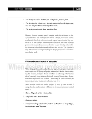 • The designer is sure that the job will go to a favored firm.
• The prospective client won’t permit contact before the interview,
and the designer knows nothing about them.
• The designer enters the hunt much too late.
However, there are instances when it is a good marketing decision to go after
a project that the firm is likely to lose. When a design professional has tar-
geted a desirable client, and wants to make a good impression, the firm may
decide to go after a project even though its chances are slim. That is, design
professionals may make a conscious decision to gain visibility and credibil-
ity through a well-crafted proposal and interview process. This exercise is
very different from chasing something the design professional has no busi-
ness chasing at all.
COURTSHIP/RELATIONSHIP BUILDING
Whendesignprofessionals
When design professionals market clients as opposed to projects, it may take
some time before an appropriate project presents itself. Rather than bemoan-
ing this situation, designers should consider it an advantage. The “market
clients” approach gives design professionals plenty of time to learn the cul-
ture of the organization and establish a relationship. It is much easier to do
this now than in the frantic week before the interview.
When it finally comes time for the prospect to make up a list of firms, a
design firm that markets clients will be one of the names that comes to mind
first if it
• Works diligently at the relationship.
• Telephones on a periodic basis.
• Better yet, visits.
• Sends interesting articles that pertain to the client or project type,
or even to personal interests.
PART FOUR PROCESS 500
 