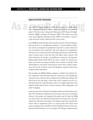 QUALIFICATION PACKAGES
Asaresultofalong
As a result of a long courtship, a referral from a broker, or a stellar reputa-
tion, a design professional is asked to submit qualifications for a particular
project. The client issues a Request for Information (RFI), Request for Qual-
ifications (RFQ), or Request for Proposal (RFP). The industry uses these
terms interchangeably, although the latter (RFP) is more likely to request a
scope of services and fee, addressed later in this section.
In an RFQ, the potential client poses specific questions that the design pro-
fessional answers in a qualification statement, a written exhibit of experi-
ence. Always customized, the qualification statement is a sales tool that can
put a firm ahead of the competition. The main objectives of a qualification
statement are to communicate how well design professionals understand the
client’s concerns and to show how they will address those concerns. The
client determines the elements of qualification statements and proposals.
Design professionals should follow the order in which the questions are
asked, and answer the questions directly and as briefly as possible. They
should adhere to the client’s format because clients often compare submis-
sions side by side. If clients cannot find designers’ responses easily, those
designers will be eliminated.
Even though every RFQ is different, designers are likely to be asked for cer-
tain components. One extremely important component of the qualification
statement is the cover letter that accompanies the qualification package. The
letter may be the only thing a client reads, and it certainly can serve as a
refresher after he has waded through a dozen or so weighty submissions. The
designer should make the letter a concise summary of key selling points, and
make it engaging.
In the first part of the submission, the design professional will introduce your
firm. This introduction should be brief, one page at the most. It should be
relevant to the project, and emphasize the project type for which the RFQ
was issued. Next, the submission should present the project team—the indi-
viduals who will work on the project. The designer may want to precede this
section with an organization chart or a written preface that clearly states
names and project roles, and follow with the individual résumés of the team.
Résumés should be kept to one or two pages. The designer should use proj-
CHAPTER 23 POSITIONING: SEEKING AND SECURING WORK 501
 