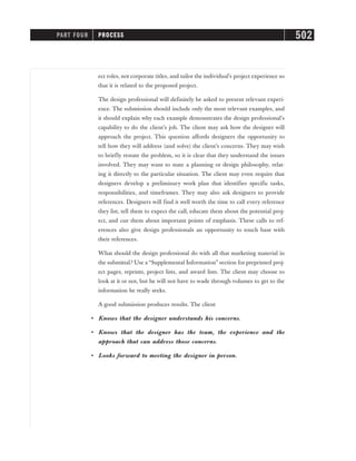 ect roles, not corporate titles, and tailor the individual’s project experience so
that it is related to the proposed project.
The design professional will definitely be asked to present relevant experi-
ence. The submission should include only the most relevant examples, and
it should explain why each example demonstrates the design professional’s
capability to do the client’s job. The client may ask how the designer will
approach the project. This question affords designers the opportunity to
tell how they will address (and solve) the client’s concerns. They may wish
to briefly restate the problem, so it is clear that they understand the issues
involved. They may want to state a planning or design philosophy, relat-
ing it directly to the particular situation. The client may even require that
designers develop a preliminary work plan that identifies specific tasks,
responsibilities, and timeframes. They may also ask designers to provide
references. Designers will find it well worth the time to call every reference
they list, tell them to expect the call, educate them about the potential proj-
ect, and cue them about important points of emphasis. These calls to ref-
erences also give design professionals an opportunity to touch base with
their references.
What should the design professional do with all that marketing material in
the submittal? Use a “Supplemental Information” section for preprinted proj-
ect pages, reprints, project lists, and award lists. The client may choose to
look at it or not, but he will not have to wade through volumes to get to the
information he really seeks.
A good submission produces results. The client
• Knows that the designer understands his concerns.
• Knows that the designer has the team, the experience and the
approach that can address those concerns.
• Looks forward to meeting the designer in person.
PART FOUR PROCESS 502
 