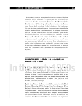 These sleek new corporate buildings required interiors that were compatible
with their exterior architecture. Recognizing the need for an innovative
approach to the office environment, Florence and Hans Knoll established
Knoll Associates in 1946 to design and manufacture furniture in the Bauhaus
style. Florence Knoll, an architect who had trained under Eliel Saarinen and
Mies van der Rohe, established the Knoll Planning Unit, a design studio that
provided Knoll’s furniture clients with interior architectural and planning
services. The unit, which became a laboratory for interior spaces, experi-
mented with the design, scale, and configuration of task-related furniture.
One of Knoll’s hallmarks was to insist on standardization of all of an office’s
design elements, with everything from furniture to stationery part of a coher-
ent, seamless system. Although some corporate clients and their employees
chafed at the Knoll approach and considered it too constricting, its rigor
helped American businesses establish their identities firmly in the American
mind. The Knoll approach was a precursor to the contemporary concept of
branding.
DESIGNERS LEARN TO STUDY HOW ORGANIZATIONS
BEHAVE: 1950 TO 1960
Intheearly1950s
In the early 1950s, the New York office of Skidmore, Owings & Merrill
(SOM) became one of the first major architecture and engineering firms to
offer interior design as a professional service. SOM eventually became estab-
lished as the world’s leader in contract interiors, providing design services
for such major corporations as Pepsi Cola, Chase Manhattan Bank, and
Union Carbide. Under the direction of architect Davis Allen, SOM estab-
lished its signature modern style.
By this time, Mies van der Rohe was established in America at the Illinois
Institute of Technology (IIT) in Chicago. One of his colleagues at IIT was
Herbert A. Simon, professor and head of the Department of Political and
Social Sciences and a future Nobel laureate in economics. Simon’s academic
interest was the nature of organizations, which he viewed as not abstract and
one-dimensional but concrete and complex, reflecting the individuals who
comprised them. Simon maintained that, to understand how organizations
CHAPTER 2 HISTORY OF THE PROFESSION 35
 