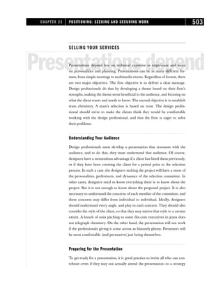 SELLING YOUR SERVICES
Presentationsdepend
Presentations depend less on technical expertise or experience and more
on personalities and planning. Presentations can be in many different for-
mats, from simple meetings to multimedia events. Regardless of format, there
are two major objectives. The first objective is to deliver a clear message.
Design professionals do that by developing a theme based on their firm’s
strengths, making the theme seem beneficial to the audience, and focusing on
what the client wants and needs to know. The second objective is to establish
team chemistry. A team’s selection is based on trust. The design profes-
sional should strive to make the clients think they would be comfortable
working with the design professional, and that the firm is eager to solve
their problems.
Understanding Your Audience
Design professionals must develop a presentation that resonates with the
audience, and to do that, they must understand that audience. Of course,
designers have a tremendous advantage if a client has hired them previously,
or if they have been courting the client for a period prior to the selection
process. In such a case, the designers seeking the project will have a sense of
the personalities, preferences, and dynamics of the selection committee. In
other cases, designers need to know everything there is to know about the
project. But it is not enough to know about the proposed project. It is also
necessary to understand the concerns of each member of the committee, and
these concerns may differ from individual to individual. Ideally, designers
should understand every angle, and play to each concern. They should also
consider the style of the client, so that they may mirror that style to a certain
extent. A bunch of suits pitching to some dot.com executives in jeans does
not telegraph chemistry. On the other hand, the presentation will not work
if the professionals giving it come across as blatantly phony. Presenters will
be most comfortable (and persuasive) just being themselves.
Preparing for the Presentation
To get ready for a presentation, it is good practice to invite all who can con-
tribute—even if they may not actually attend the presentation—to a strategy
CHAPTER 23 POSITIONING: SEEKING AND SECURING WORK 503
 