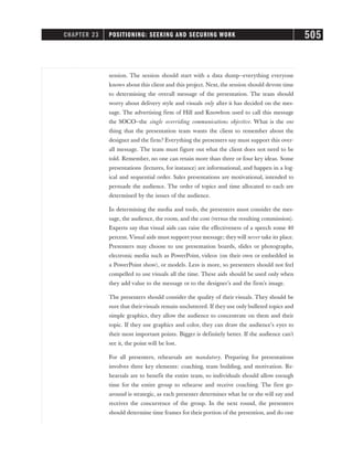 session. The session should start with a data dump—everything everyone
knows about this client and this project. Next, the session should devote time
to determining the overall message of the presentation. The team should
worry about delivery style and visuals only after it has decided on the mes-
sage. The advertising firm of Hill and Knowlton used to call this message
the SOCO—the single overriding communications objective. What is the one
thing that the presentation team wants the client to remember about the
designer and the firm? Everything the presenters say must support this over-
all message. The team must figure out what the client does not need to be
told. Remember, no one can retain more than three or four key ideas. Some
presentations (lectures, for instance) are informational, and happen in a log-
ical and sequential order. Sales presentations are motivational, intended to
persuade the audience. The order of topics and time allocated to each are
determined by the issues of the audience.
In determining the media and tools, the presenters must consider the mes-
sage, the audience, the room, and the cost (versus the resulting commission).
Experts say that visual aids can raise the effectiveness of a speech some 40
percent. Visual aids must support your message; they will never take its place.
Presenters may choose to use presentation boards, slides or photographs,
electronic media such as PowerPoint, videos (on their own or embedded in
a PowerPoint show), or models. Less is more, so presenters should not feel
compelled to use visuals all the time. These aids should be used only when
they add value to the message or to the designer’s and the firm’s image.
The presenters should consider the quality of their visuals. They should be
sure that theirvisuals remain uncluttered. If they use only bulleted topics and
simple graphics, they allow the audience to concentrate on them and their
topic. If they use graphics and color, they can draw the audience’s eyes to
their most important points. Bigger is definitely better. If the audience can’t
see it, the point will be lost.
For all presenters, rehearsals are mandatory. Preparing for presentations
involves three key elements: coaching, team building, and motivation. Re-
hearsals are to benefit the entire team, so individuals should allow enough
time for the entire group to rehearse and receive coaching. The first go-
around is strategic, as each presenter determines what he or she will say and
receives the concurrence of the group. In the next round, the presenters
should determine time frames for their portion of the presention, and do one
CHAPTER 23 POSITIONING: SEEKING AND SECURING WORK 505
 