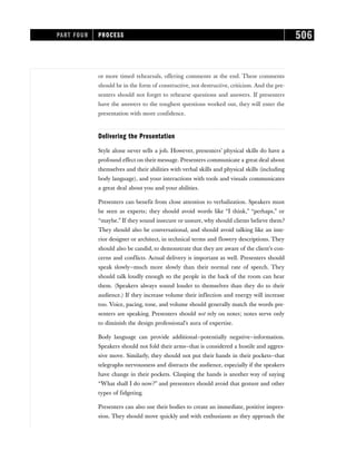 or more timed rehearsals, offering comments at the end. These comments
should be in the form of constructive, not destructive, criticism. And the pre-
senters should not forget to rehearse questions and answers. If presenters
have the answers to the toughest questions worked out, they will enter the
presentation with more confidence.
Delivering the Presentation
Style alone never sells a job. However, presenters’ physical skills do have a
profound effect on their message. Presenters communicate a great deal about
themselves and their abilities with verbal skills and physical skills (including
body language), and your interactions with tools and visuals communicates
a great deal about you and your abilities.
Presenters can benefit from close attention to verbalization. Speakers must
be seen as experts; they should avoid words like “I think,” “perhaps,” or
“maybe.” If they sound insecure or unsure, why should clients believe them?
They should also be conversational, and should avoid talking like an inte-
rior designer or architect, in technical terms and flowery descriptions. They
should also be candid, to demonstrate that they are aware of the client’s con-
cerns and conflicts. Actual delivery is important as well. Presenters should
speak slowly—much more slowly than their normal rate of speech. They
should talk loudly enough so the people in the back of the room can hear
them. (Speakers always sound louder to themselves than they do to their
audience.) If they increase volume their inflection and energy will increase
too. Voice, pacing, tone, and volume should generally match the words pre-
senters are speaking. Presenters should not rely on notes; notes serve only
to diminish the design professional’s aura of expertise.
Body language can provide additional—potentially negative—information.
Speakers should not fold their arms—that is considered a hostile and aggres-
sive move. Similarly, they should not put their hands in their pockets—that
telegraphs nervousness and distracts the audience, especially if the speakers
have change in their pockets. Clasping the hands is another way of saying
“What shall I do now?” and presenters should avoid that gesture and other
types of fidgeting.
Presenters can also use their bodies to create an immediate, positive impres-
sion. They should move quickly and with enthusiasm as they approach the
PART FOUR PROCESS 506
 