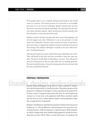 If the speakers plan to use a computer during the presentation, they should
master it in advance. The intense pressure of an interview is an incredibly
poor time to try out any new technology. Speakers should make sure that
they do not waste time serving the technology; the technology they use must
serve them and their audience. Above all, presenters should remember that
they themselves are the most powerful visuals.
Speakers send the strongest message when their words, body language, and
tools all support each other. Ultimately it is up to the presenters to make
clients feel comfortable with their team’s material and style. As presenters,
their main task is to engage their audience’s attention and keep it focused on
their message. The audience will forgive a stumble or two, but it will not for-
give a boring performance.
After the presentation, presenters should always get a debriefing, win or lose.
They will benefit if they learn why they succeeded or what were their mis-
takes. Presenters should think of debriefing as research. They will get the
most out of the process if they use open-ended (but not leading) questions.
Presenters should develop a format for sharing what they have learned with
the team, and debrief humanely.
PROPOSAL PREPARATION
Usually,designprofessionals
Usually, design professionals will be asked to make a proposal in conjunc-
tion with their presentation, or shortly thereafter. The primary purpose of the
proposal is to delineate the designer’s services and present the proposed fee
for these services. A proposal may become the basis of a formal agreement
(contract), or it may serve as the agreement itself. Firms sometimes specify
that fees that are over a certain amount require a formal agreement rather
than a proposal form of agreement.
Designers should keep in mind that the proposal is distinct from the process
leading up to it. The qualifications and presentation were persuasive, pro-
motional exercises, while the proposal is a legal document. While designers
are still in a selling mode, they should be fully prepared to actually do every-
thing they say they will do. There are three basic parts of a proposal: the
PART FOUR PROCESS 508
 