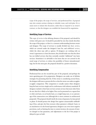 scope of the project, the scope of services, and professional fees. A proposal
may also contain sections relating to schedule, team, and work plan. It is a
smart move to initiate this document, rather than to respond to an owner’s
contract, so that the designer can establish the framework for negotiation.
Identifying Scope of Services
The scope of services is the defining element of the proposal, and should be
written with great care. It should be preceded by text that clearly describes
the scope of the project, so there is a common understanding between owner
and designer. The scope of services is usually divided into basic services,
which are covered under the designer’s base fee, and additional services,
which the client may add as options. If designers are working with an
owner’s agreement as a base document, they should make sure that the client
has not shifted services that they normally consider “additional” into basic
services. Sometimes it is advisable to list items that are not covered in the
usual scope of services, to reduce the possibility of future misunderstand-
ings, but for the most part, the proposal should be a positive document.
Identifying Compensation
Professional fees are the second key part of the proposal, and perhaps the
most agonizing part of its preparation. Designers can make use of definite
strategies for presenting their fee. If the owner is considering several firms,
the designerwill want to present the fee so that the owner can make an apples-
to-apples comparison. This comparison is usually easiest when designers
keep the basic services simple and in conformance with industry standards. If
designers include in their basic services certain services that most other firms
do not, their fee is likely to be higher. Fees can be presented on a square-foot
or other unit basis, on an hourly basis, as a single lump sum, or as a percent-
age of the construction cost (although this is more common in architectural
proposals). The proposal should clarify the terms of payment, by time period
or phase. It should protect the design firm against unreasonable withhold-
ing of fees, and give the firm recourse when payment is delayed. Later, in
an attachment or in the formal agreement, designers can cover more negative
provisions, such as limiting the time to contest invoices, the amount of inter-
est charged on late payments, and adjustments to the fee if the project is
delayed or put on hold.
CHAPTER 23 POSITIONING: SEEKING AND SECURING WORK 509
 