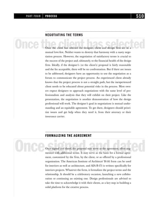NEGOTIATING THE TERMS
Oncetheclienthasselected
Once the client has selected the designer, client and design firm are in a
mutual love-fest. Neither wants to destroy that harmony with a nasty nego-
tiation process. However, the negotiation of satisfactory terms is crucial to
the success of the project and, ultimately, to the financial health of the design
firm. Ideally, if the designer’s (or the client’s) proposal is fairly reasonable
and the fee acceptable, there will be no confrontation. But if there are issues
to be addressed, designers have an opportunity to use the negotiation as a
forum to communicate the project process. An experienced client already
knows that the project process is not a straight path, but the inexperienced
client needs to be educated about potential risks in the process. Most own-
ers expect designers to approach negotiations with the same level of pro-
fessionalism and analysis that they will exhibit on their project. Like the
presentation, the negotiation is another demonstration of how the design
professional will work. The designer’s goal in negotiations is mutual under-
standing and an equitable agreement. To get there, designers should priori-
tize issues and get help when they need it, from their attorney or their
insurance carrier.
FORMALIZING THE AGREEMENT
Oncesignedanddated
Once signed and dated, the proposal may serve as the agreement, often aug-
mented with additional terms. It may serve as the basis for a formal agree-
ment, customized by the firm, by the client, or as offered by a professional
organization. The American Institute of Architects’ B-141 form can be used
for interiors as well as architecture, and AIA B-171 is written specifically for
interiors projects. Whatever the form, it formalizes the project terms and the
relationship. It should be a celebratory occasion, launching a new collabo-
ration or continuing an existing one. Design professionals are advised to
take the time to acknowledge it with their clients, as a key step in building a
solid platform for the creative process.
PART FOUR PROCESS 510
 