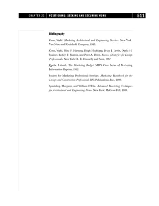 Bibliography
Coxe, Weld. Marketing Architectural and Engineering Services. New York:
Van Nostrand Rheinhold Company, 1983.
Coxe, Weld, Nina F. Hartung, Hugh Hochberg, Brian J. Lewis, David H.
Maister, Robert F. Mattox, and Peter A. Piven. Success Strategies for Design
Professionals. New York: R. R. Donnelly and Sons, 1987
Quebe, Lisbeth. The Marketing Budget. SMPS Core Series of Marketing
Information Reports, 1992.
Society for Marketing Professional Services. Marketing Handbook for the
Design and Construction Professional. BNi Publications, Inc., 2000.
Spaulding, Margaret, and William D’Elia. Advanced Marketing Techniques
for Architectural and Engineering Firms. New York: McGraw-Hill, 1989.
CHAPTER 23 POSITIONING: SEEKING AND SECURING WORK 511
 