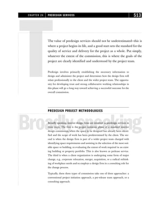TThe value of predesign services should not be underestimated—this is
where a project begins its life, and a good start sets the standard for the
quality of service and delivery for the project as a whole. Put simply,
whatever the extent of the commission, this is where the goals of the
project are clearly identified and understood by the project team.
Predesign involves primarily establishing the necessary information to
design and administer the project and determines how the design firm will
relate professionally to the client and the wider project team. The opportu-
nity for developing trust and strong collaborative working relationships in
this phase will go a long way toward achieving a successful outcome for the
overall commission.
PREDESIGN PROJECT METHODOLOGIES
Broadlyspeaking
Broadly speaking, interior design firms are involved in predesign services in
three ways. The first is the project initiation phase of a standard interior
design commission, when the space to be designed has already been identi-
fied and the scope of work has been predetermined by the client. The sec-
ond is when the design firm is part of a wider project team charged with
identifying space requirements and assisting in the selection of the most suit-
able space or building, or evaluating the extent of work required in an exist-
ing building or property portfolio. This is also known as prelease service.
The third is when a client organization is undergoing some form of major
change, e.g., corporate relocation, merger, acquisition, or a radical rethink-
ing of workplace needs and so employs a design firm in a consulting role for
the change process.
Typically, these three types of commission take one of three approaches: a
conventional project initiation approach, a pre-release team approach, or a
consulting approach.
CHAPTER 24 PREDESIGN SERVICES 513
 