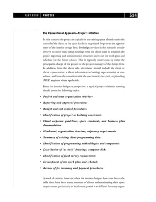 The Conventional Approach—Project Initiation
In this scenario the project is typically in an existing space already under the
control of the client, or the space has been negotiated for prior to the appoint-
ment of the interior design firm. Predesign services in this scenario usually
involve no more than initial meetings with the client team to establish the
project reporting and administration structure and to set the work plan and
schedule for the future phases. This is typically undertaken by either the
principal-in-charge of the project or the project manager of the design firm.
In addition, from the client side, attendance should include the client or
client representative, a client information technology representative or con-
sultant, and from the consultant side the mechanical, electrical, or plumbing
(MEP) engineer where applicable.
From the interior designers perspective, a typical project initiation meeting
should cover the following topics:
• Project and team organization structure
• Reporting and approval procedures
• Budget and cost-control procedures
• Identification of project or building constraints
• Client corporate guidelines, space standards, and business plan
documentation
• Headcount, organization structure, adjacency requirements
• Summary of existing client programming data
• Identification of programming methodologies and components
• Distribution of “as built” drawings, computer disks
• Identification of field survey requirements
• Development of the work plan and schedule
• Review of fee invoicing and payment procedures
A word of caution, however: when the interior designer has come late to the
table there have been many instances of clients underestimating their space
requirements, particularly as headcount growth is so difficult for many organ-
PART FOUR PROCESS 514
 