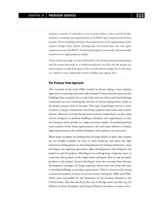 izations to predict. I remember a case in point where a client and his broker
had been searching and negotiating for a 75,000-ft2
space requirement for four
months. Three buildings had been short-listed prior to the appointment of the
interior design firm, which subsequently discovered that the real space
requirement was 110,000 ft2
. A sobering thought economically and potentially
disastrous in a tight property market.
These initial meetings are then followed by the detailed programming phase
and the project proceeds in a traditional phased way. Fees for the project ini-
tiation phase usually form part of the overall interior design fee for the proj-
ect, which is most commonly stated as dollars per square foot.
The Prelease Team Approach
The recession of the early 1990s resulted in clients taking a very cautious
approach to acquiring real estate and looking for bettervalue for money in the
buildings they occupied. As a result, both end-user clients and the brokerage
community are now retaining the services of interior design firms earlier in
the project process than in the past. This type of predesign service is more
common to larger commissions involving corporate relocations and consoli-
dations. However, recently the dot.coms and new media firms are also using
interior designers in prelease building evaluation and negotiations, as they
are having to move quickly in a tight real estate market. A standard prelease
team consists of the client representative, the real estate advisor or broker,
legal representation, the architect/designer, and engineers (as necessary).
Many large occupiers are finding that the large blocks of space they require
are not readily available for lease in most locations, and given the tight
restrictions being placed on obtaining finances by lending institutions, more
developers are replacing speculative office developments with design-to-suit
projects or pre-let projects. Developers are seeking large corporate users to
come into their projects as the major tenant and quite often to take an equity
position in the project. Several developers since the recession have become
development managers for large corporate clients who own land and want
to develop buildings to suit their requirements. This is a return to the strong
commercial markets in many of our city centers during the 1960s and 1970s,
which were responsible for the formation of city business districts in the
United States. This has also been the case in Europe more recently, e.g., La
Defense in Paris, Frankfurt, and Canary Wharf in London, to name a few.
CHAPTER 24 PREDESIGN SERVICES 515
 