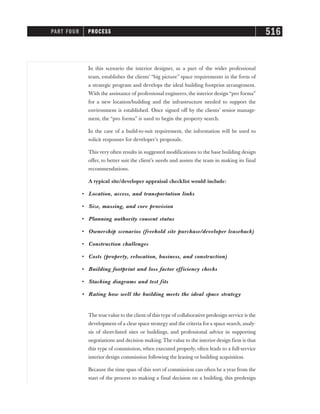 In this scenario the interior designer, as a part of the wider professional
team, establishes the clients’ “big picture” space requirements in the form of
a strategic program and develops the ideal building footprint arrangement.
With the assistance of professional engineers, the interior design “pro forma”
for a new location/building and the infrastructure needed to support the
environment is established. Once signed off by the clients’ senior manage-
ment, the “pro forma” is used to begin the property search.
In the case of a build-to-suit requirement, the information will be used to
solicit responses for developer’s proposals.
This very often results in suggested modifications to the base building design
offer, to better suit the client’s needs and assists the team in making its final
recommendations.
A typical site/developer appraisal checklist would include:
• Location, access, and transportation links
• Size, massing, and core provision
• Planning authority consent status
• Ownership scenarios (freehold site purchase/developer leaseback)
• Construction challenges
• Costs (property, relocation, business, and construction)
• Building footprint and loss factor efficiency checks
• Stacking diagrams and test fits
• Rating how well the building meets the ideal space strategy
The truevalue to the client of this type of collaborative predesign service is the
development of a clear space strategy and the criteria for a space search, analy-
sis of short-listed sites or buildings, and professional advice in supporting
negotiations and decision making. The value to the interior design firm is that
this type of commission, when executed properly, often leads to a full-service
interior design commission following the leasing or building acquisition.
Because the time span of this sort of commission can often be a year from the
start of the process to making a final decision on a building, this predesign
PART FOUR PROCESS 516
 
