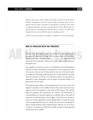 design a given space. These studies are usually carried out with the client’s
facilities management team, the interior design consulting team, and fre-
quently with the input of business or management consultants who report
on improving business processes and operational criteria. Many large cor-
porate clients are amending their design services criteria to exclude those
design firms that cannot offer this type of consulting service.
The fees for these projects are usually on a fixed-fee or not-to-exceed basis.
WHO IS INVOLVED WITH THE PROCESS?
Allthreetypes
All three types of predesign services are influenced by the tangible project
parameters of schedule and budget, with key issues such as “We will pay
double rent if we are not relocated by _______________. “There can be no
down-time for our operation.” These can be understood and planned for by
the project team.
Less tangible, yet critical to success, is the definition and understanding of
what the true goals and objectives of the project are, and—importantly—what
the measures of success are for the project in the eyes of the board and/or
the employees. The design professional needs to understand how the client
views the situation—the history, the boardroom politics, the perception of
themselves in their marketplace, and the degree of potential change to be
planned for from the outset.
The predesign phase reports and recommendations must come to clear and
impartial conclusions to be credible with the direct client and senior man-
agement, and to be responsive to the needs of the business. The method-
ology for gathering this information, the analysis, and presentation of
recommendations is extremely important to establish early on the points of
consensus on what the project is about. Quite a tall order for an outsider to
come in to a client organization and accomplish. But it is exactly the reason
why the design professional can see, without bias, the issues surrounding the
client’s existing situation and/or proposed project. Because we are not from
“in-house,” our opinions are often more readily accepted as being impartial
and therefore more credible.
PART FOUR PROCESS 520
 