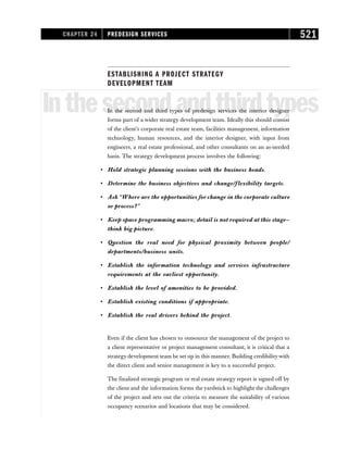 ESTABLISHING A PROJECT STRATEGY
DEVELOPMENT TEAM
Inthesecondandthirdtypes
In the second and third types of predesign services the interior designer
forms part of a wider strategy development team. Ideally this should consist
of the client’s corporate real estate team, facilities management, information
technology, human resources, and the interior designer, with input from
engineers, a real estate professional, and other consultants on an as-needed
basis. The strategy development process involves the following:
• Hold strategic planning sessions with the business heads.
• Determine the business objectives and change/flexibility targets.
• Ask “Where are the opportunities for change in the corporate culture
or process?”
• Keep space programming macro; detail is not required at this stage—
think big picture.
• Question the real need for physical proximity between people/
departments/business units.
• Establish the information technology and services infrastructure
requirements at the earliest opportunity.
• Establish the level of amenities to be provided.
• Establish existing conditions if appropriate.
• Establish the real drivers behind the project.
Even if the client has chosen to outsource the management of the project to
a client representative or project management consultant, it is critical that a
strategy development team be set up in this manner. Building credibility with
the direct client and senior management is key to a successful project.
The finalized strategic program or real estate strategy report is signed off by
the client and the information forms the yardstick to highlight the challenges
of the project and sets out the criteria to measure the suitability of various
occupancy scenarios and locations that may be considered.
CHAPTER 24 PREDESIGN SERVICES 521
 