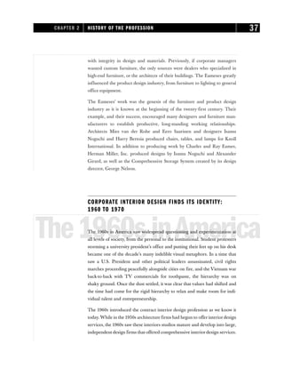with integrity in design and materials. Previously, if corporate managers
wanted custom furniture, the only sources were dealers who specialized in
high-end furniture, or the architects of their buildings. The Eameses greatly
influenced the product design industry, from furniture to lighting to general
office equipment.
The Eameses’ work was the genesis of the furniture and product design
industry as it is known at the beginning of the twenty-first century. Their
example, and their success, encouraged many designers and furniture man-
ufacturers to establish productive, long-standing working relationships.
Architects Mies van der Rohe and Eero Saarinen and designers Isamu
Noguchi and Harry Bertoia produced chairs, tables, and lamps for Knoll
International. In addition to producing work by Charles and Ray Eames,
Herman Miller, Inc. produced designs by Isamu Noguchi and Alexander
Girard, as well as the Comprehensive Storage System created by its design
director, George Nelson.
CORPORATE INTERIOR DESIGN FINDS ITS IDENTITY:
1960 TO 1970
The1960sinAmerica
The 1960s in America saw widespread questioning and experimentation at
all levels of society, from the personal to the institutional. Student protesters
storming a university president’s office and putting their feet up on his desk
became one of the decade’s many indelible visual metaphors. In a time that
saw a U.S. President and other political leaders assassinated, civil rights
marches proceeding peacefully alongside cities on fire, and the Vietnam war
back-to-back with TV commercials for toothpaste, the hierarchy was on
shaky ground. Once the dust settled, it was clear that values had shifted and
the time had come for the rigid hierarchy to relax and make room for indi-
vidual talent and entrepreneurship.
The 1960s introduced the contract interior design profession as we know it
today. While in the 1950s architecture firms had begun to offer interior design
services, the 1960s saw these interiors studios mature and develop into large,
independent design firms that offered comprehensive interiordesign services.
CHAPTER 2 HISTORY OF THE PROFESSION 37
 