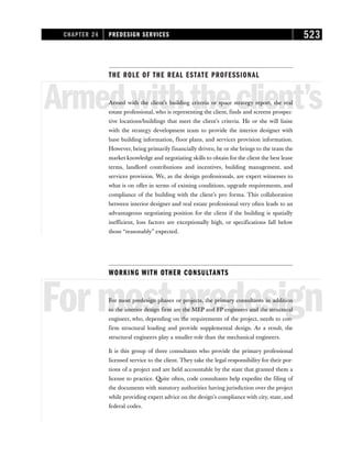 THE ROLE OF THE REAL ESTATE PROFESSIONAL
Armedwiththeclient’s
Armed with the client’s building criteria or space strategy report, the real
estate professional, who is representing the client, finds and screens prospec-
tive locations/buildings that meet the client’s criteria. He or she will liaise
with the strategy development team to provide the interior designer with
base building information, floor plans, and services provision information.
However, being primarily financially driven, he or she brings to the team the
market knowledge and negotiating skills to obtain for the client the best lease
terms, landlord contributions and incentives, building management, and
services provision. We, as the design professionals, are expert witnesses to
what is on offer in terms of existing conditions, upgrade requirements, and
compliance of the building with the client’s pro forma. This collaboration
between interior designer and real estate professional very often leads to an
advantageous negotiating position for the client if the building is spatially
inefficient, loss factors are exceptionally high, or specifications fall below
those “reasonably” expected.
WORKING WITH OTHER CONSULTANTS
Formostpredesign
For most predesign phases or projects, the primary consultants in addition
to the interior design firm are the MEP and FP engineers and the structural
engineer, who, depending on the requirements of the project, needs to con-
firm structural loading and provide supplemental design. As a result, the
structural engineers play a smaller role than the mechanical engineers.
It is this group of three consultants who provide the primary professional
licensed service to the client. They take the legal responsibility for their por-
tions of a project and are held accountable by the state that granted them a
license to practice. Quite often, code consultants help expedite the filing of
the documents with statutory authorities having jurisdiction over the project
while providing expert advice on the design’s compliance with city, state, and
federal codes.
CHAPTER 24 PREDESIGN SERVICES 523
 