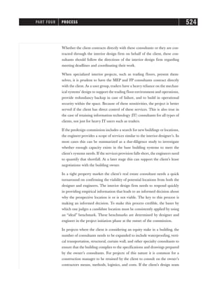 Whether the client contracts directly with these consultants or they are con-
tracted through the interior design firm on behalf of the client, these con-
sultants should follow the directions of the interior design firm regarding
meeting deadlines and coordinating their work.
When specialized interior projects, such as trading floors, present them-
selves, it is prudent to have the MEP and FP consultants contract directly
with the client. As a user group, traders have a heavy reliance on the mechan-
ical systems’ design to support the trading floor environment and operations,
provide redundancy backup in case of failure, and to build in operational
security within the space. Because of these sensitivities, the project is better
served if the client has direct control of these services. This is also true in
the case of retaining information technology (IT) consultants for all types of
clients, not just for heavy IT users such as traders.
If the predesign commission includes a search for new buildings or locations,
the engineer provides a scope of services similar to the interior designer’s. In
most cases this can be summarized as a due-diligence study to investigate
whether enough capacity exists in the base building systems to meet the
client’s systems needs. If the services provision falls short, the engineers need
to quantify that shortfall. At a later stage this can support the client’s lease
negotiations with the building owner.
In a tight property market the client’s real estate consultant needs a quick
turnaround on confirming the viability of potential locations from both the
designer and engineers. The interior design firm needs to respond quickly
in providing empirical information that leads to an informed decision about
why the prospective location is or is not viable. The key to this process is
making an informed decision. To make this process credible, the bases by
which one judges a candidate location must be consistently applied by using
an “ideal” benchmark. These benchmarks are determined by designer and
engineer in the project initiation phase at the outset of the commission.
In projects where the client is considering an equity stake in a building, the
number of consultants needs to be expanded to include waterproofing, verti-
cal transportation, structural, curtain wall, and other specialty consultants to
ensure that the building complies to the specifications and drawings prepared
by the owner’s consultants. For projects of this nature it is common for a
construction manager to be retained by the client to consult on the owner’s
contractors means, methods, logistics, and costs. If the client’s design team
PART FOUR PROCESS 524
 