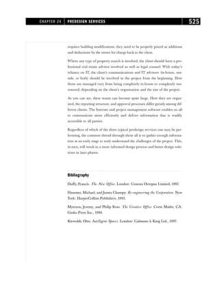 requires building modifications, they need to be properly priced as additions
and deductions by the owner for charge-back to the client.
Where any type of property search is involved, the client should have a pro-
fessional real estate advisor involved as well as legal counsel. With today’s
reliance on IT, the client’s communications and IT advisors (in-house, out-
side, or both) should be involved in the project from the beginning. How
those are managed vary from being completely in-house to completely out-
sourced, depending on the client’s organization and the size of the project.
As you can see, these teams can become quite large. How they are organ-
ized, the reporting structure, and approval processes differ greatly among dif-
ferent clients. The Internet and project management software enables us all
to communicate more efficiently and deliver information that is readily
accessible to all parties.
Regardless of which of the three typical predesign services one may be per-
forming, the common thread through them all is to gather enough informa-
tion at an early stage to truly understand the challenges of the project. This,
in turn, will result in a more informed design process and better design solu-
tions in later phases.
Bibliography
Duffy, Francis. The New Office. London: Conran Octopus Limited, 1997.
Hammer, Michael, and James Champy. Re-engineering the Corporation. New
York: HarperCollins Publishers, 1993.
Myerson, Jeremy, and Philip Ross. The Creative Office. Corte Madre, CA:
Ginko Press Inc., 1999.
Riewoldt, Otto. Intelligent Spaces. London: Calmann  King Ltd., 1997.
CHAPTER 24 PREDESIGN SERVICES 525
 