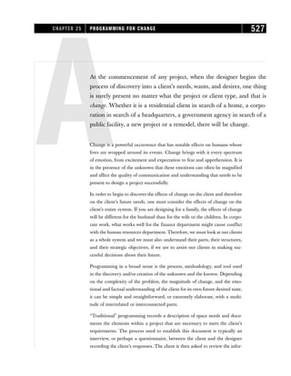 AAt the commencement of any project, when the designer begins the
process of discovery into a client’s needs, wants, and desires, one thing
is surely present no matter what the project or client type, and that is
change. Whether it is a residential client in search of a home, a corpo-
ration in search of a headquarters, a government agency in search of a
public facility, a new project or a remodel, there will be change.
Change is a powerful occurrence that has notable effects on humans whose
lives are wrapped around its events. Change brings with it every spectrum
of emotion, from excitement and expectation to fear and apprehension. It is
in the presence of the unknown that these emotions can often be magnified
and affect the quality of communication and understanding that needs to be
present to design a project successfully.
In order to begin to discover the effects of change on the client and therefore
on the client’s future needs, one must consider the effects of change on the
client’s entire system. If you are designing for a family, the effects of change
will be different for the husband than for the wife or the children. In corpo-
rate work, what works well for the finance department might cause conflict
with the human resources department. Therefore, we must look at our clients
as a whole system and we must also understand their parts, their structures,
and their strategic objectives, if we are to assist our clients in making suc-
cessful decisions about their future.
Programming in a broad sense is the process, methodology, and tool used
in the discovery and/or creation of the unknown and the known. Depending
on the complexity of the problem, the magnitude of change, and the emo-
tional and factual understanding of the client for its own future desired state,
it can be simple and straightforward, or extremely elaborate, with a multi-
tude of interrelated or interconnected parts.
“Traditional” programming records a description of space needs and docu-
ments the elements within a project that are necessary to meet the client’s
requirements. The process used to establish this document is typically an
interview, or perhaps a questionnaire, between the client and the designer
recording the client’s responses. The client is then asked to review the infor-
CHAPTER 25 PROGRAMMING FOR CHANGE 527
 