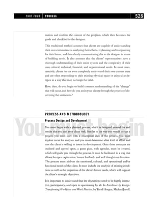 mation and confirm the content of the program, which then becomes the
guide and checklist for the designer.
This traditional method assumes that clients are capable of understanding
their own circumstances, analyzing their effects, replanning and reorganizing
for their future, and then clearly communicating this to the designer in terms
of building needs. It also assumes that the clients’ representatives have a
thorough understanding of their entire system and the complexity of their
own cultural, technical, financial, and organizational needs. In most cases,
certainly, clients do not even completely understand their own current state
and are often responding to their existing physical space or cultural arche-
types in a way that may no longer be valid.
How, then, do you begin to build common understanding of the “change”
that will occur, and how do you assist your clients through the process of dis-
covering the unknowns?
PROCESS AND METHODOLOGY
Youmustbegin
Process Design and Development
You must begin with a planned process, which is designed around the end
results that you and your client seek. Similar to the way you would design a
project, you must start with a conceptual idea of the process, you must
explore areas for analysis, and you must determine what level of effort and
cost the client is willing to invest in development. Once these concepts are
outlined and agreed upon, a game plan, with agendas, must be created,
which will guide you through the process. It must be facilitated in a way that
allows for open exploration, honest feedback, and well thought out direction.
The process must address the emotional, cultural, and operational and/or
functional needs of the client. It must include the analysis of existing condi-
tions as well as the projection of the client’s future needs, which will support
the client’s strategic objectives.
It is important to understand that the discussions need to be highly interac-
tive, participatory, and open to questioning by all. In Excellence by Design:
Transforming Workplace and Work Practice, by Turid Horgen, Michael Joroff,
PART FOUR PROCESS 528
 