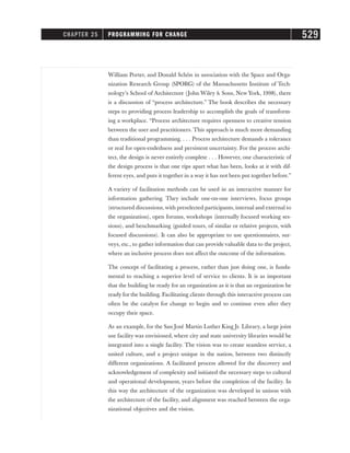 William Porter, and Donald Schön in association with the Space and Orga-
nization Research Group (SPORG) of the Massachusetts Institute of Tech-
nology’s School of Architecture (John Wiley  Sons, New York, 1998), there
is a discussion of “process architecture.” The book describes the necessary
steps to providing process leadership to accomplish the goals of transform-
ing a workplace. “Process architecture requires openness to creative tension
between the user and practitioners. This approach is much more demanding
than traditional programming. . . . Process architecture demands a tolerance
or zeal for open-endedness and persistent uncertainty. For the process archi-
tect, the design is never entirely complete . . . However, one characteristic of
the design process is that one rips apart what has been, looks at it with dif-
ferent eyes, and puts it together in a way it has not been put together before.”
A variety of facilitation methods can be used in an interactive manner for
information gathering. They include one-on-one interviews, focus groups
(structured discussions,with preselected participants, internal and external to
the organization), open forums, workshops (internally focused working ses-
sions), and benchmarking (guided tours, of similar or relative projects, with
focused discussions). It can also be appropriate to use questionnaires, sur-
veys, etc., to gather information that can provide valuable data to the project,
where an inclusive process does not affect the outcome of the information.
The concept of facilitating a process, rather than just doing one, is funda-
mental to reaching a superior level of service to clients. It is as important
that the building be ready for an organization as it is that an organization be
ready for the building. Facilitating clients through this interactive process can
often be the catalyst for change to begin and to continue even after they
occupy their space.
As an example, for the San José Martin Luther King Jr. Library, a large joint
use facility was envisioned, where city and state university libraries would be
integrated into a single facility. The vision was to create seamless service, a
united culture, and a project unique in the nation, between two distinctly
different organizations. A facilitated process allowed for the discovery and
acknowledgement of complexity and initiated the necessary steps to cultural
and operational development, years before the completion of the facility. In
this way the architecture of the organization was developed in unison with
the architecture of the facility, and alignment was reached between the orga-
nizational objectives and the vision.
CHAPTER 25 PROGRAMMING FOR CHANGE 529
 