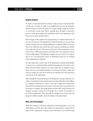 Systems Analysis
To begin to truly understand your clients’ needs, you must understand their
current state or system. In order to accomplish this, you must go through a
discovery process, which will allow you to gain enough insight about them
to record their current state. This is typically done through an interactive
process, involving enough of the individuals within the organization who
have accurate data and information.
One example of this might be the programming of a public health clinic. If
you were to interview the administrative staff and ask them to map out their
current work process,you would probably get a completely different outcome
than if you asked the same task of the nurses, and you would get yet another
if you asked the doctors. The reason is that each of the participants sees the
system from a different perspective and in fact does not understand exactly
what actually happens. Through this example, we can see why it is so impor-
tant to use “cross-functional” teams of individuals when you are working
with organizational complexity.
It is also important to talk to each of the department or groups individually,
so that you can understand their individual perspectives and needs, in iso-
lation from the whole; otherwise, you may easily miss an important issue.
Even in the case of residential design, if you discuss the client’s needs with
only the couple, you may never discover an unspoken but truly important
need of one of the individuals.
Also, through the interactive process of defining the existing conditions, one
needs to record what works and what does not workwithin the system. Often,
in a designer’s excitement to create a new space, things that worked quite
well, and are truly important to the client, can be lost and are not missed until
the project is complete. By asking questions about what works and why, the
designer can gain a deeper level of insight into a variety of conditions in
the client’s organization. This will make the designer more astute when the
program is finally complete and as the design is being developed.
Work/Life Flow Analysis
Work flow analysis or life flow analysis (for residential projects) is one tool
which helps record the day-to-day reality of an organization or group. Every
aspect of the organization or group must be discussed as you walk through
PART FOUR PROCESS 530
 