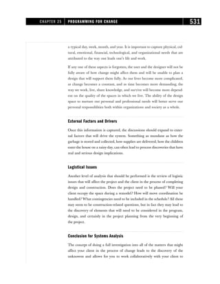 a typical day, week, month, and year. It is important to capture physical, cul-
tural, emotional, financial, technological, and organizational needs that are
attributed to the way one leads one’s life and work.
If any one of these aspects is forgotten, the user and the designer will not be
fully aware of how change might affect them and will be unable to plan a
design that will support them fully. As our lives become more complicated,
as change becomes a constant, and as time becomes more demanding, the
way we work, live, share knowledge, and survive will become more depend-
ent on the quality of the spaces in which we live. The ability of the design
space to nurture our personal and professional needs will better serve our
personal responsiblities both within organizations and society as a whole.
External Factors and Drivers
Once this information is captured, the discussions should expand to exter-
nal factors that will drive the system. Something as mundane as how the
garbage is stored and collected, how supplies are delivered, how the children
enter the house on a rainy day, can often lead to process discoveries that have
real and serious design implications.
Logistical Issues
Another level of analysis that should be performed is the review of logistic
issues that will affect the project and the client in the process of completing
design and construction. Does the project need to be phased? Will your
client occupy the space during a remodel? How will move coordination be
handled? What contingencies need to be included in the schedule? All these
may seem to be construction-related questions, but in fact they may lead to
the discovery of elements that will need to be considered in the program,
design, and certainly in the project planning from the very beginning of
the project.
Conclusion for Systems Analysis
The concept of doing a full investigation into all of the matters that might
affect your client in the process of change leads to the discovery of the
unknowns and allows for you to work collaboratively with your client to
CHAPTER 25 PROGRAMMING FOR CHANGE 531
 