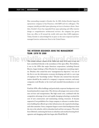One outstanding example is Gensler, Inc. In 1965, Arthur Gensler began his
eponymous company in San Francisco, with $200 and two colleagues. The
company initially provided space-planning services to business clients. Since
then, Gensler’s focus has expanded from space planning and office interior
design to comprehensive architectural services; the company has grown
from one office to 23 around the world, with more than 2,000 employees.
Today, Gensler is acknowledged by its peers as the most respected and best-
managed interior architecture firm in the United States.
THE INTERIOR DESIGNER JOINS THE MANAGEMENT
TEAM: 1970 TO 1980
Thevolatileculturalclimate
The volatile cultural climate of the 1960s and early 1970s may or may not
have contributed directly to the ascendancy of the open office. Nevertheless,
it was in the 1970s that major American corporations, including General
Electric, began looking to Peter Drucker for management consulting expert-
ise. Drucker, who coined the term “management by objectives,” was one of
the first to see the information economy developing and with it a new type
of employee—the “knowledge worker.” Drucker also insisted that decentral-
ization should be the model of a company’s corporate structure, and many
companies took Drucker at his word and extended decentralization to real
estate.
Until the 1970s, office buildings and particularly corporate headquarters were
located primarily in major cities. The obvious advantages were access to busi-
ness services and transportation. But high rental costs, combined with the
competitive advantage of new and rapidly changing technology, escalated the
cost of new construction and maintaining existing structures. It became
expensive if not prohibitive for a large company to relocate to another down-
town building that offered up-to-date infrastructure, the required technology,
and other amenities. Soon, companies began to move their headquarters from
the city to the suburbs, with its abundant land and low-cost spaces. The work-
force followed, continuing the boom in suburban and exurban housing devel-
opments and shopping malls that began afterWorld War II.
PART ONE BACKGROUND 38
 