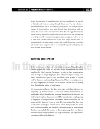 design the next steps. It should be noted that one should never be married
to the end result while proceeding through this process. The real solution to
the need for change may in fact not be in a built project, but in organizational
change. It is not until we have gone through these interactions with our
clients that we can build a new system for them that will support them in the
future in every aspect of organizational success. Inevitably, the journey that
you will go on with your client through this discovery process will be in and
of itself more valuable, to them and to you, than simply the end result. As
important as it is to plan out the process, it is equally important to continu-
ally monitor your progress and to be completely open to redesigning the
process when the need arises.
CULTURAL DEVELOPMENT
Inthecurrentstate
In the current state of the world of acquisitions, mergers, blended families,
joint-use projects, etc., there is a real need for the development and under-
standing of a client’s culture if a designer is going to have an appropriate
level of insight to design the project. Even when working for existing com-
panies, organizations, agencies, and individuals, there is often a “cultural
void” in their own understanding of themselves. If there is not alignment on
this level, the project is at constant risk of inherent conflicts that can develop
from the individual whims of participants.
It is important to make sure that there is the right level of participation in a
project by key decision makers. A core team of key representatives and
stakeholders who will validate the proposed plan and provide direction and
leadership throughout the process should be selected at the very beginning
of the project. If an organizational vision exists, it must be reviewed and val-
idated, and if it does not, it must be built. The core values of the client must
be articulated and aligned with the stated vision. This provides the frame-
work for decision making and should be constantly present as programming
decisions are reached. The success of the programming effort can then be
measured by the degree to which the program supports the organization’s
core values, vision, and objectives.
CHAPTER 25 PROGRAMMING FOR CHANGE 533
 