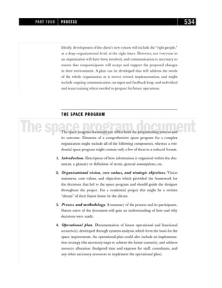 Ideally, development of the client’s new system will include the“right people,”
at a deep organizational level, at the right times. However, not everyone in
an organization will have been involved, and communication is necessary to
ensure that nonparticipants will accept and support the proposed changes
in their environment. A plan can be developed that will address the needs
of the whole organization as it moves toward implementation, and might
include ongoing communication, an input and feedback loop, and individual
and team training where needed to prepare for future operations.
THE SPACE PROGRAM
Thespaceprogramdocument
The space program document can reflect both the programming process and
its outcome. Elements of a comprehensive space program for a complex
organization might include all of the following components, whereas a resi-
dential space program might contain only a few of them in a reduced format.
1. Introduction. Description of how information is organized within the doc-
ument, a glossary or definition of terms, general assumptions, etc.
2. Organizational vision, core values, and strategic objectives. Vision
statement, core values, and objectives which provided the framework for
the decisions that led to the space program and should guide the designer
throughout the project. For a residential project this might be a written
“dream” of their future home by the clients.
3. Process and methodology. A summary of the process and its participants.
Future users of the document will gain an understanding of how and why
decisions were made.
4. Operational plan. Documentation of future operational and functional
scenario(s), developed through systems analysis, which form the basis for the
space requirements. An operational plan could also include an implementa-
tion strategy (the necessary steps to achieve the future scenario), and address
resource allocation (budgeted time and expense for staff, consultants, and
any other necessary resources to implement the operational plan).
PART FOUR PROCESS 534
 
