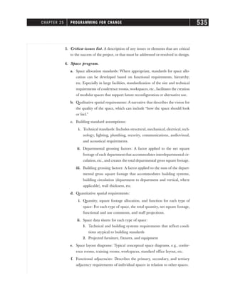 5. Critica-issues list. A description of any issues or elements that are critical
to the success of the project, or that must be addressed or resolved in design.
6. Space program.
a. Space allocation standards: Where appropriate, standards for space allo-
cation can be developed based on functional requirements, hierarchy,
etc. Especially in large facilities, standardization of the size and technical
requirements of conference rooms, workspaces, etc., facilitates the creation
of modular spaces that support future reconfiguration or alternative use.
b. Qualitative spatial requirements: A narrative that describes the vision for
the quality of the space, which can include “how the space should look
or feel.”
c. Building standard assumptions:
i. Technical standards: Includes structural, mechanical, electrical, tech-
nology, lighting, plumbing, security, communications, audiovisual,
and acoustical requirements.
ii. Departmental grossing factors: A factor applied to the net square
footage of each department that accommodates interdepartmental cir-
culation, etc., and creates the total departmental gross square footage.
iii. Building grossing factors: A factor applied to the sum of the depart-
mental gross square footage that accommodates building systems,
building circulation (department to department and vertical, where
applicable), wall thickness, etc.
d. Quantitative spatial requirements:
i. Quantity, square footage allocation, and function for each type of
space: For each type of space, the total quantity, net square footage,
functional and use comments, and staff projections.
ii. Space data sheets for each type of space:
1. Technical and building systems requirements that reflect condi-
tions atypical to building standards
2. Projected furniture, fixtures, and equipment
e. Space layout diagrams: Typical conceptual space diagrams, e.g., confer-
ence rooms, training rooms, workspaces, standard office layout, etc.
f. Functional adjacencies: Describes the primary, secondary, and tertiary
adjacency requirements of individual spaces in relation to other spaces.
CHAPTER 25 PROGRAMMING FOR CHANGE 535
 