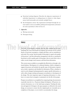 g. Functional stacking diagrams: Describes the adjacency requirements of
individual departments or subdepartments in relation to other depart-
ments, both horizontally and vertically (multiple floors).
h. Site development criteria: Site requirements developed through the sys-
tems analysis, such as accessibility, parking and transportation, and ameni-
ties such as proximity to other services, etc.
7. Appendix.
a. Meeting memoranda
b. Participant listing
TOOLS
Thelevelofinformation
The level of information collection that has been outlined can be over-
whelming. Yet, if any of the details are forgotten, the outcome can be a missed
detail, an inaccurate assumption, a design with flaws, and an unsatisfactory
end result. If we accept “that the quality of the project is equal to the quality
of the process,” and that information management is the key to meeting the
functional as well as quality goals of the project, then we must find a way to
collect, record, change, track, measure, and learn from information.
The current means available to accomplish this effectively are through a rela-
tional database. Development of a relational database, which is designed to
support the process and includes the specific types of information required,
acts as both a repository and checklist for information. When a database is
used, it can be designed and programmed to capture specific information, as
well as allow change tracking and program reconciliation to development of
the design. The most important aspect of inputting information in a data-
base is to ensure that its integrity is maintained over the life of the project.
Program reconciliation is accomplished by comparing design documentation
at periodic intervals (i.e., 50 percent design development, 100 percent con-
struction documents, etc.) to the initial space program. Tracking the initia-
tion and approval of changes to the space program, as reflected in the actual
design, are necessary to ensure that the original goals are eventually met at
completion of the project, or are revised to accommodate the change.
PART FOUR PROCESS 536
 