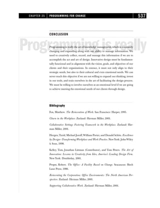 CONCLUSION
Programmingisreally
Programming is really the art of knowledge management, which is constantly
changing and expanding along with our ability to manage information. We
need to creatively collect, record, and manage this information if we are to
accomplish the act and art of design. Innovative design must be fundamen-
tally functional and in alignment with the vision, goals, and objectives of our
clients and their organizations. In essence, it must not only align to their
strategic needs, but also to their cultural and even emotional needs. We can
never reach this objective if we are not willing to expand our thinking, invest
in our tools, and train ourselves in the art of facilitating the design process.
We must be willing to involve ourselves at an emotional level if we are going
to achieve meeting the emotional needs of our clients through design.
Bibliography
Fox, Matthew. The Reinvention of Work. San Francisco: Harper, 1995.
Churn in the Workplace. Zeeland: Herman Miller, 2001.
Collaborative Settings Fostering Teamwork in the Workplace. Zeeland: Her-
man Miller, 2001.
Horgen,Turid, Michael Joroff,William Porter, and Donald Schön. Excellence
by Design—Transforming Workplace and Work Practice. NewYork: John Wiley
 Sons, 1998.
Kelley, Tom, Jonathan Littman (Contributor), and Tom Peters. The Art of
Innovation: Lessons in Creativity from Ideo, America’s Leading Design Firm.
New York: Doubleday, 2001.
Propst, Robert. The Office: A Facility Based on Change. Seacaucus: Birch
Lane Press, 1986.
Reinventing the Corporation: Office Environments: The North American Per-
spective. Zeeland: Herman Miller, 2001.
Supporting Collaborative Work. Zeeland: Herman Miller, 2001.
CHAPTER 25 PROGRAMMING FOR CHANGE 537
 