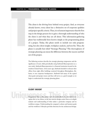 TThe client is the driving force behind every project. And, as everyone
already knows, every client has a distinctive set of corporate qualities
and project-specific criteria.Thus,it is of utmost importance that the first
step in the design process be to gain a thorough understanding of who
the client is and what they are all about. This information-gathering
phase has traditionally been known simply as the programming phase
of a project. Today, this phase needs to include not only program-
ming, but also client insight, workplace analysis, and test fits. Thus, the
phase is actually best titled “Strategic Planning.” The thoroughness of
strategic planning can mean the difference between the success and fail-
ure of the project.
The following sections describe the strategic planning components and the
significance of each, while periodically using AmSouth Bancorporation as a
case study. AmSouth Bancorporation is a financial institution located in the
southern United States. A few years ago, AmSouth decided to relocate their
offices from eight office buildings scattered throughout Birmingham, Ala-
bama, to one corporate headquarters. AmSouth had many of the typical
client goals and project issues and thus will serve as a good example as we
begin to understand the strategic planning phase.
CLIENT INSIGHT
Uniqueness.Thisiswhat
Uniqueness. This is what makes each of us individuals. It is essential to rec-
ognize this in our clients, as the best interior design comes from an in-depth
analysis and understanding of what makes a particular company and its
workforce unique. Understanding the company’s culture and business goals
and the workforce’s lifestyles provides direction for the architectural design.
CHAPTER 26 PROGRAMMING: STRATEGIC PLANNING 539
 